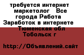 требуется интернет- маркетолог - Все города Работа » Заработок в интернете   . Тюменская обл.,Тобольск г.